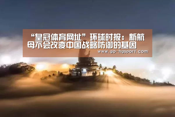 “皇冠体育网址”环球时报:新航母不会改变中国战略防御的基因(图3) 皇冠体育app